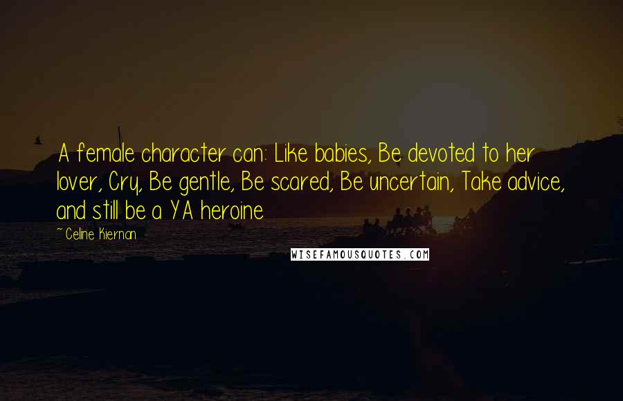 Celine Kiernan Quotes: A female character can: Like babies, Be devoted to her lover, Cry, Be gentle, Be scared, Be uncertain, Take advice, and still be a YA heroine