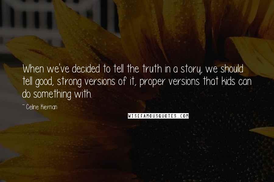 Celine Kiernan Quotes: When we've decided to tell the truth in a story, we should tell good, strong versions of it, proper versions that kids can do something with.