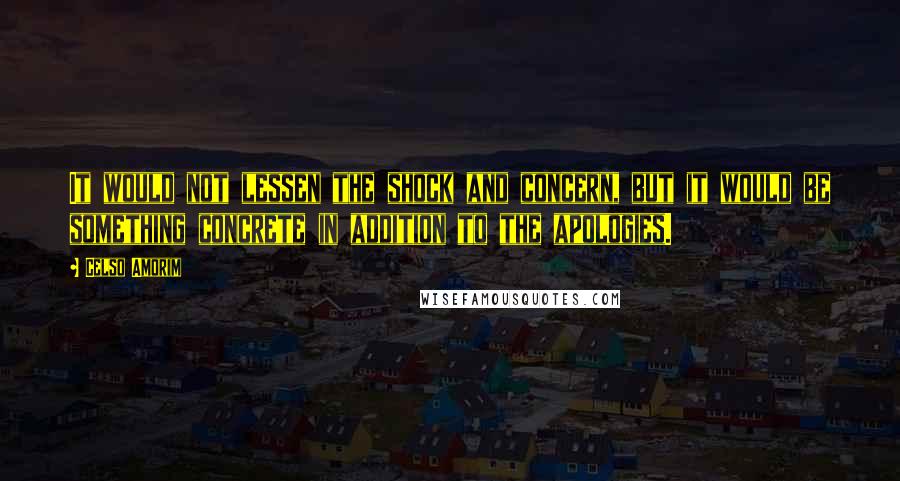 Celso Amorim Quotes: It would not lessen the shock and concern, but it would be something concrete in addition to the apologies.