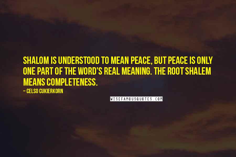 Celso Cukierkorn Quotes: Shalom is understood to mean peace, but peace is only one part of the word's real meaning. The root shalem means completeness.