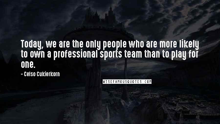 Celso Cukierkorn Quotes: Today, we are the only people who are more likely to own a professional sports team than to play for one.