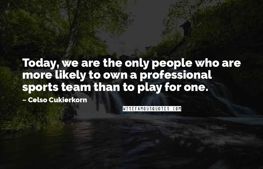 Celso Cukierkorn Quotes: Today, we are the only people who are more likely to own a professional sports team than to play for one.