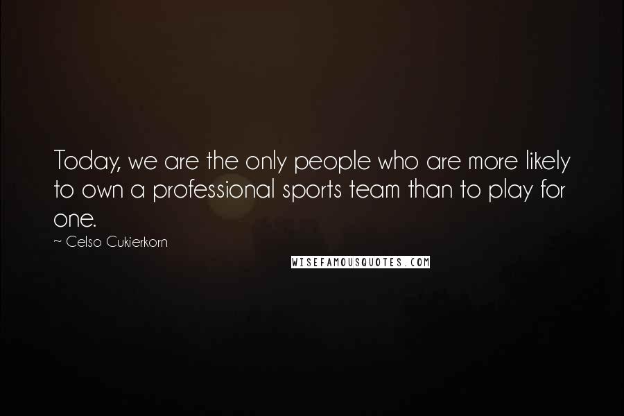 Celso Cukierkorn Quotes: Today, we are the only people who are more likely to own a professional sports team than to play for one.