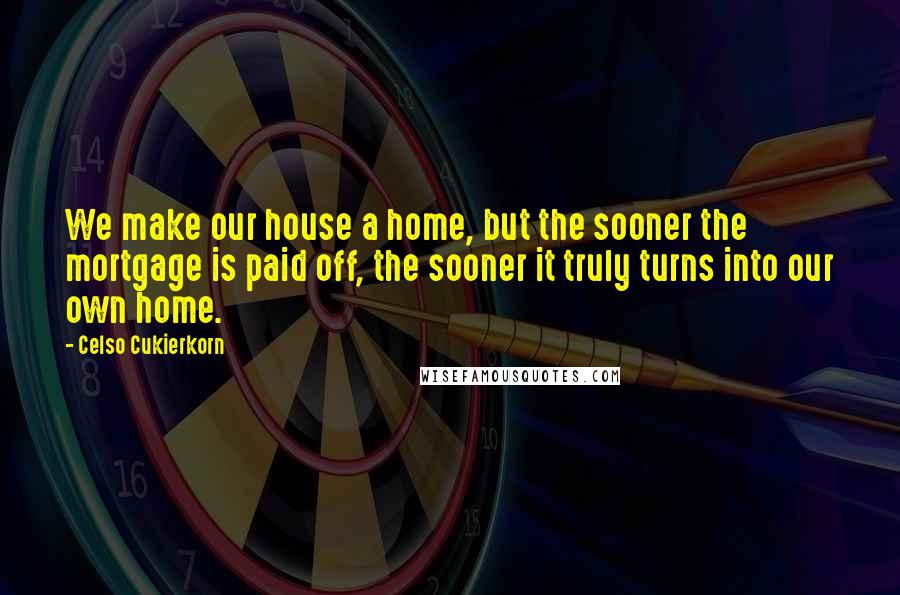 Celso Cukierkorn Quotes: We make our house a home, but the sooner the mortgage is paid off, the sooner it truly turns into our own home.