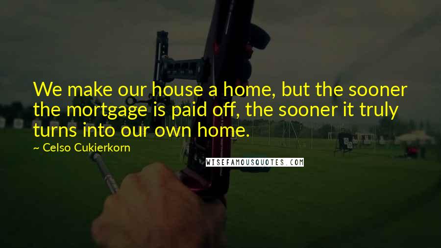 Celso Cukierkorn Quotes: We make our house a home, but the sooner the mortgage is paid off, the sooner it truly turns into our own home.