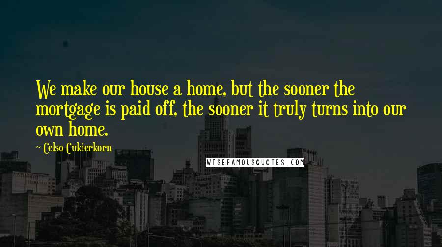 Celso Cukierkorn Quotes: We make our house a home, but the sooner the mortgage is paid off, the sooner it truly turns into our own home.