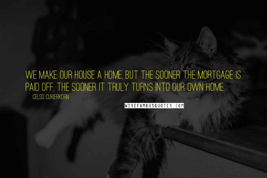 Celso Cukierkorn Quotes: We make our house a home, but the sooner the mortgage is paid off, the sooner it truly turns into our own home.
