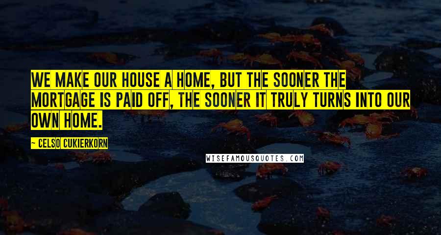 Celso Cukierkorn Quotes: We make our house a home, but the sooner the mortgage is paid off, the sooner it truly turns into our own home.