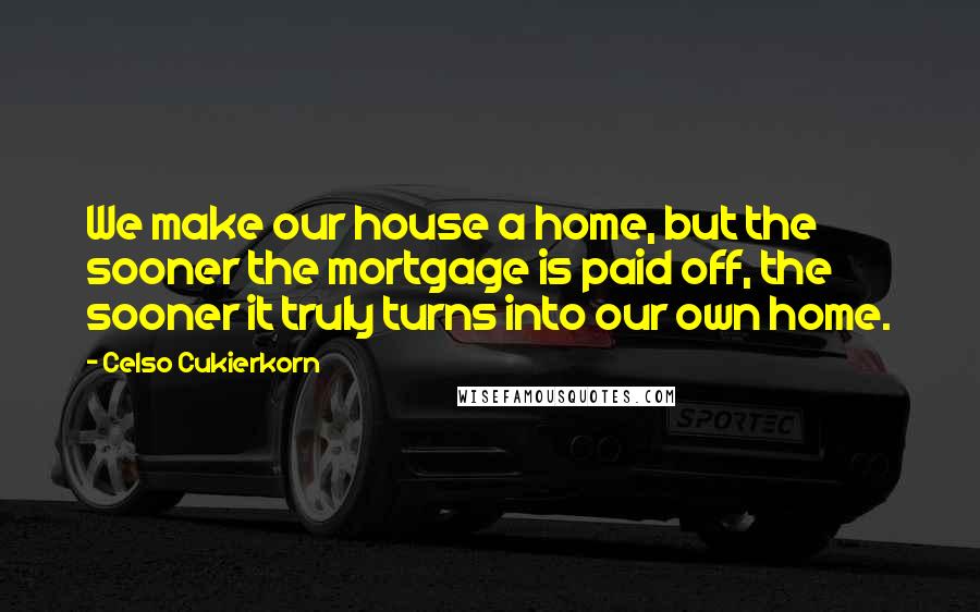 Celso Cukierkorn Quotes: We make our house a home, but the sooner the mortgage is paid off, the sooner it truly turns into our own home.