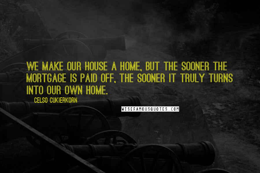 Celso Cukierkorn Quotes: We make our house a home, but the sooner the mortgage is paid off, the sooner it truly turns into our own home.