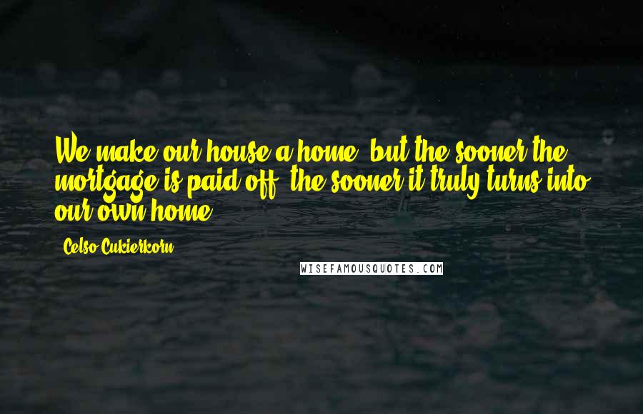 Celso Cukierkorn Quotes: We make our house a home, but the sooner the mortgage is paid off, the sooner it truly turns into our own home.