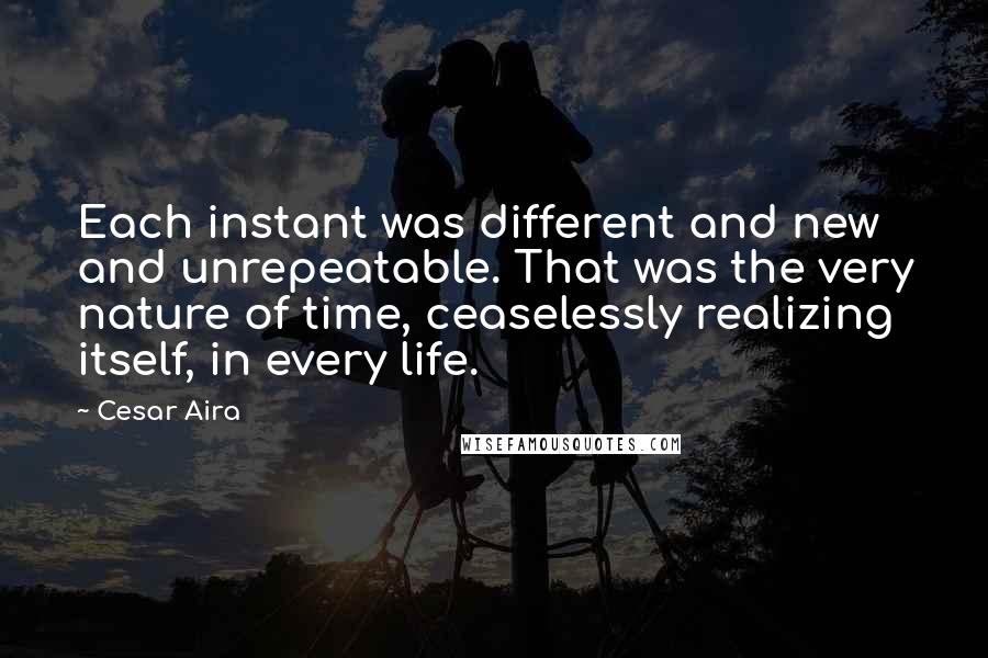 Cesar Aira Quotes: Each instant was different and new and unrepeatable. That was the very nature of time, ceaselessly realizing itself, in every life.