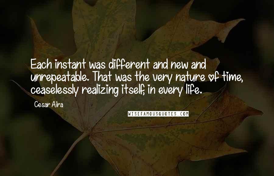 Cesar Aira Quotes: Each instant was different and new and unrepeatable. That was the very nature of time, ceaselessly realizing itself, in every life.
