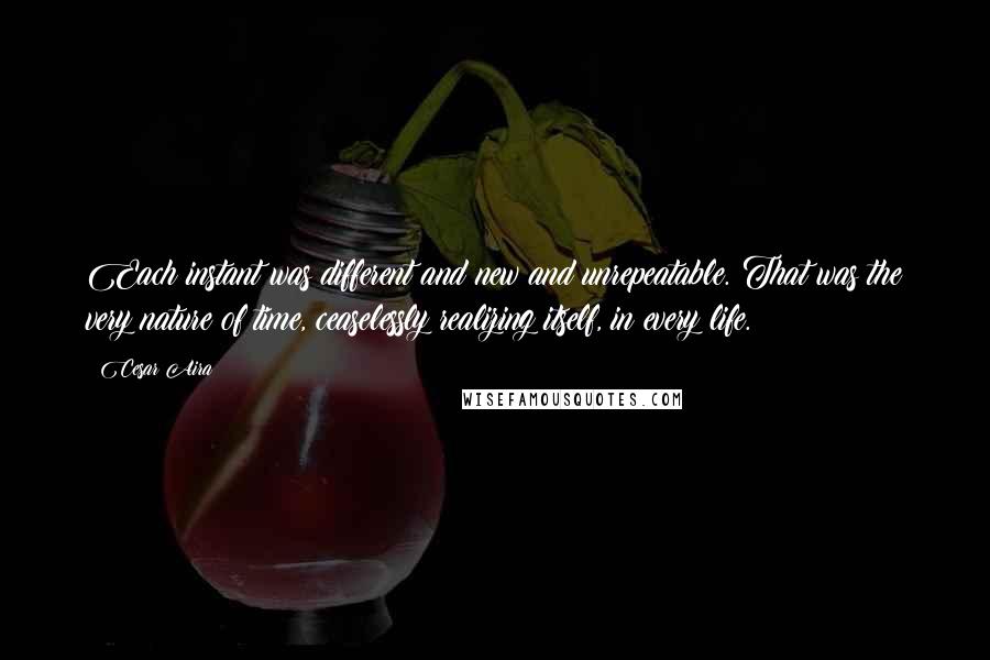 Cesar Aira Quotes: Each instant was different and new and unrepeatable. That was the very nature of time, ceaselessly realizing itself, in every life.