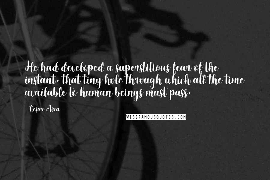 Cesar Aira Quotes: He had developed a superstitious fear of the instant, that tiny hole through which all the time available to human beings must pass.