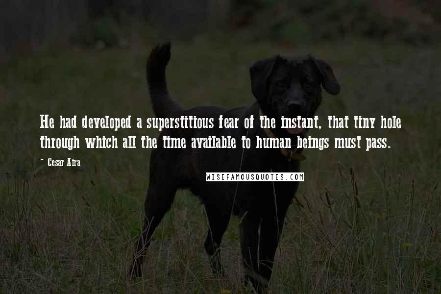 Cesar Aira Quotes: He had developed a superstitious fear of the instant, that tiny hole through which all the time available to human beings must pass.