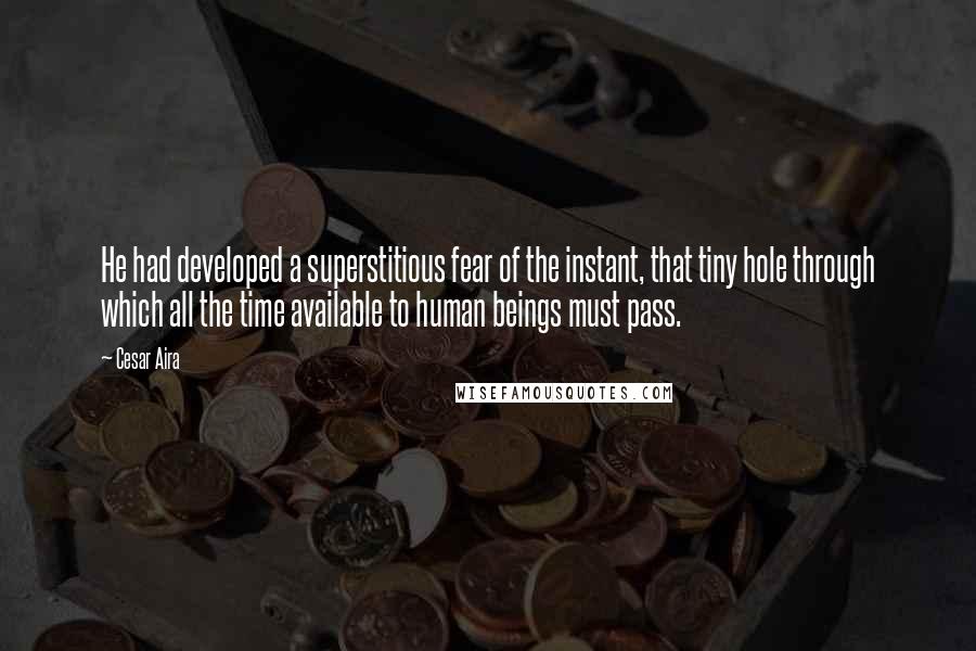 Cesar Aira Quotes: He had developed a superstitious fear of the instant, that tiny hole through which all the time available to human beings must pass.