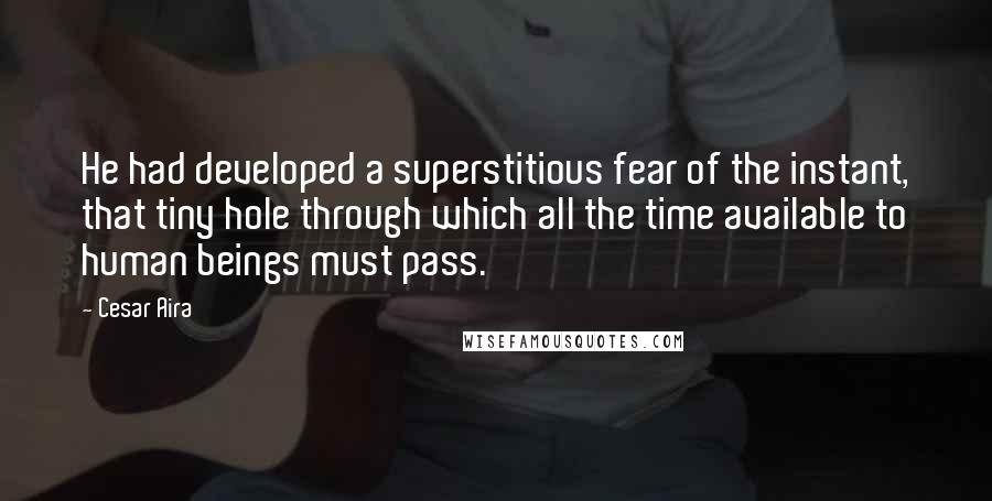 Cesar Aira Quotes: He had developed a superstitious fear of the instant, that tiny hole through which all the time available to human beings must pass.