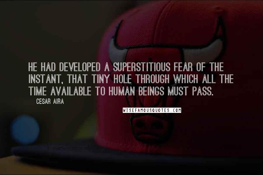 Cesar Aira Quotes: He had developed a superstitious fear of the instant, that tiny hole through which all the time available to human beings must pass.