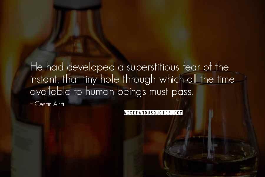 Cesar Aira Quotes: He had developed a superstitious fear of the instant, that tiny hole through which all the time available to human beings must pass.