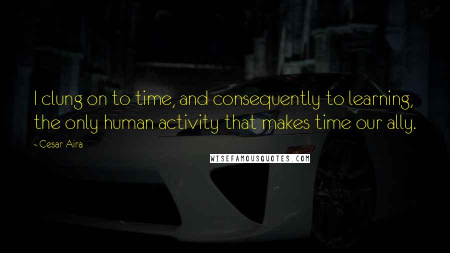 Cesar Aira Quotes: I clung on to time, and consequently to learning, the only human activity that makes time our ally.