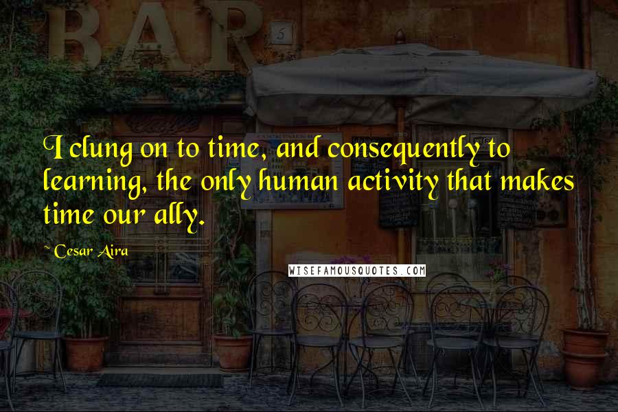Cesar Aira Quotes: I clung on to time, and consequently to learning, the only human activity that makes time our ally.