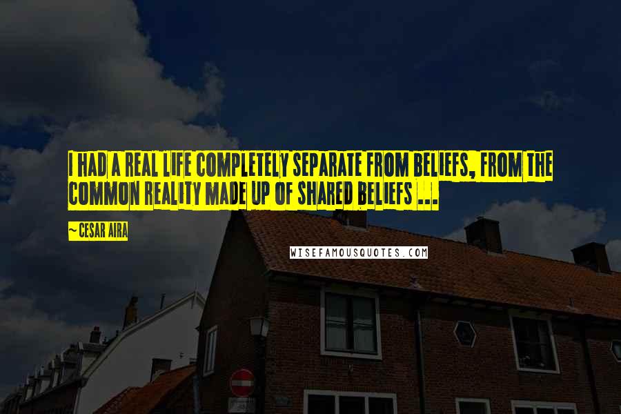 Cesar Aira Quotes: I had a real life completely separate from beliefs, from the common reality made up of shared beliefs ...