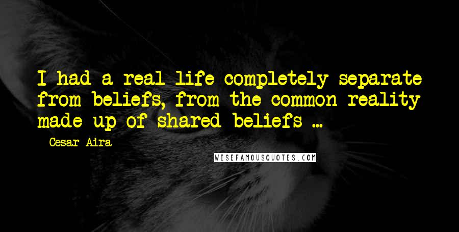 Cesar Aira Quotes: I had a real life completely separate from beliefs, from the common reality made up of shared beliefs ...