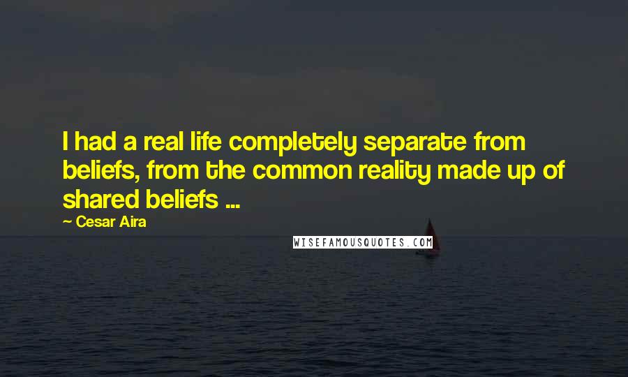 Cesar Aira Quotes: I had a real life completely separate from beliefs, from the common reality made up of shared beliefs ...