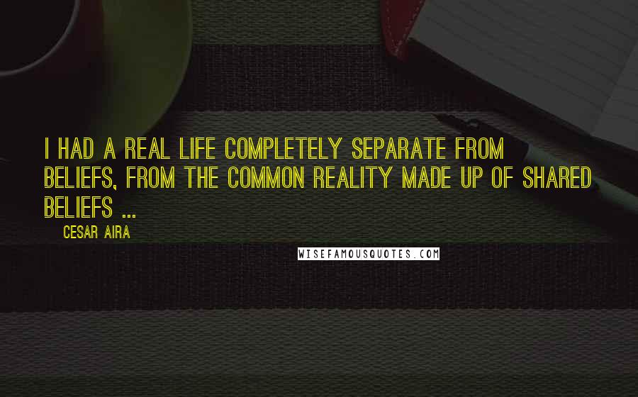 Cesar Aira Quotes: I had a real life completely separate from beliefs, from the common reality made up of shared beliefs ...