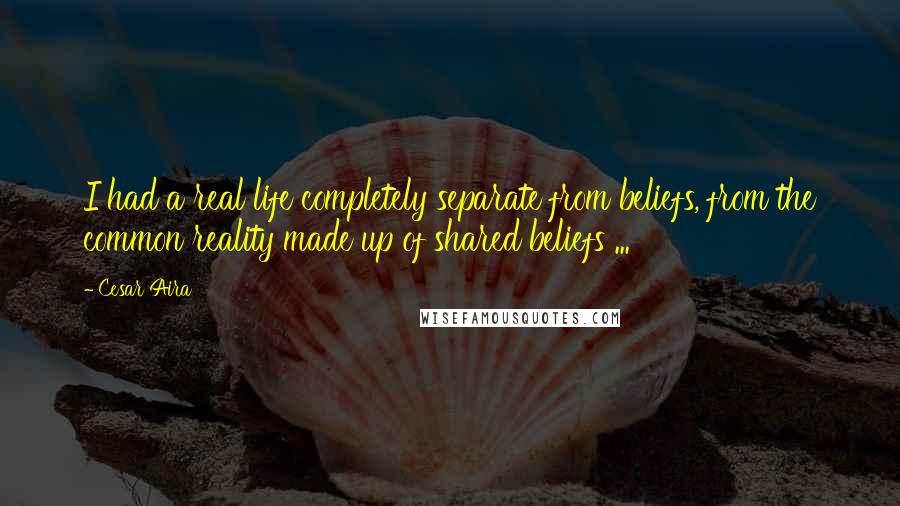 Cesar Aira Quotes: I had a real life completely separate from beliefs, from the common reality made up of shared beliefs ...