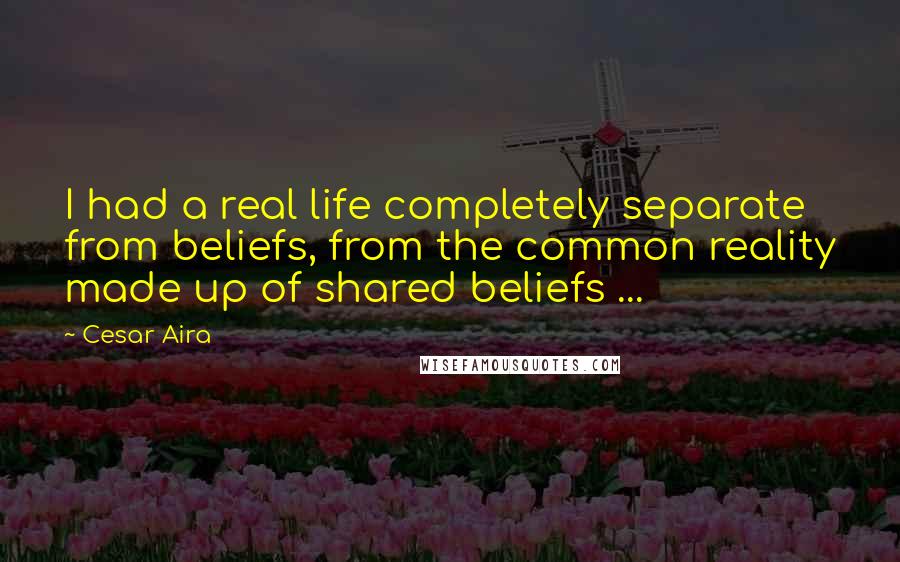 Cesar Aira Quotes: I had a real life completely separate from beliefs, from the common reality made up of shared beliefs ...