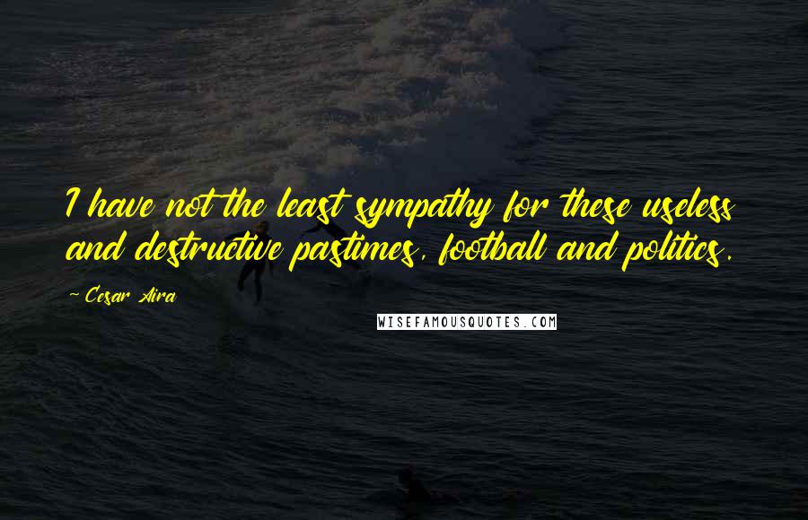 Cesar Aira Quotes: I have not the least sympathy for these useless and destructive pastimes, football and politics.