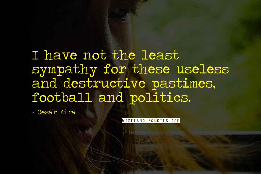 Cesar Aira Quotes: I have not the least sympathy for these useless and destructive pastimes, football and politics.