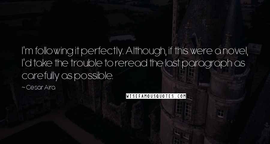 Cesar Aira Quotes: I'm following it perfectly. Although, if this were a novel, I'd take the trouble to reread the last paragraph as carefully as possible.