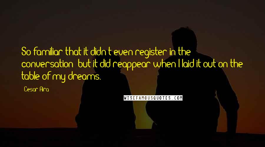 Cesar Aira Quotes: So familiar that it didn't even register in the conversation; but it did reappear when I laid it out on the table of my dreams.