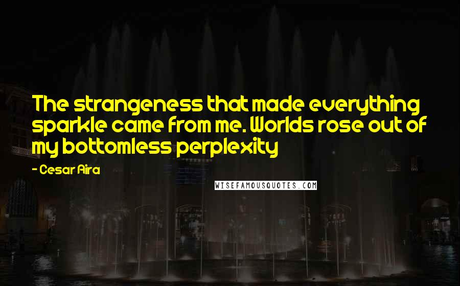 Cesar Aira Quotes: The strangeness that made everything sparkle came from me. Worlds rose out of my bottomless perplexity