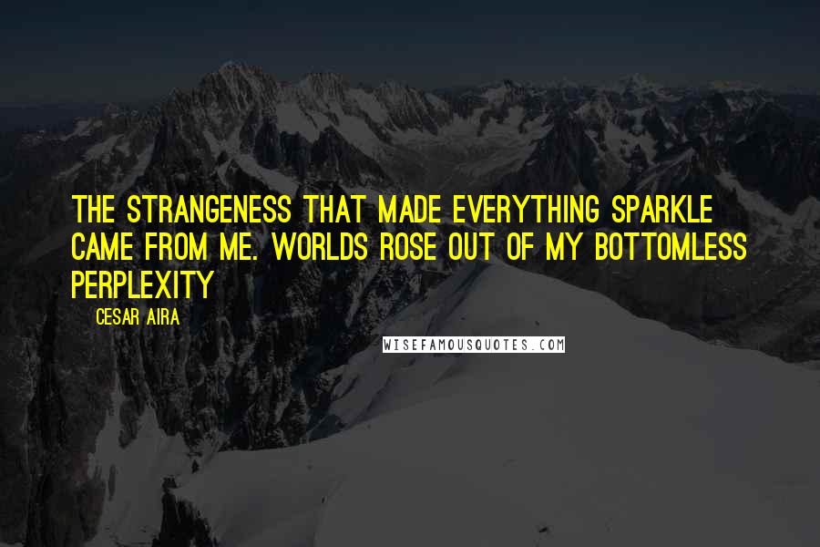 Cesar Aira Quotes: The strangeness that made everything sparkle came from me. Worlds rose out of my bottomless perplexity