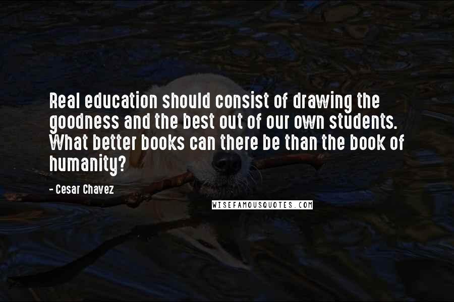 Cesar Chavez Quotes: Real education should consist of drawing the goodness and the best out of our own students. What better books can there be than the book of humanity?