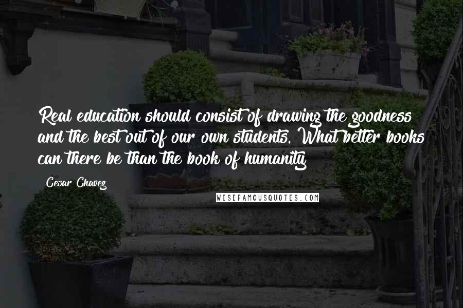 Cesar Chavez Quotes: Real education should consist of drawing the goodness and the best out of our own students. What better books can there be than the book of humanity?