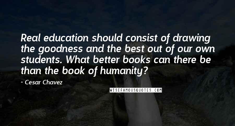 Cesar Chavez Quotes: Real education should consist of drawing the goodness and the best out of our own students. What better books can there be than the book of humanity?