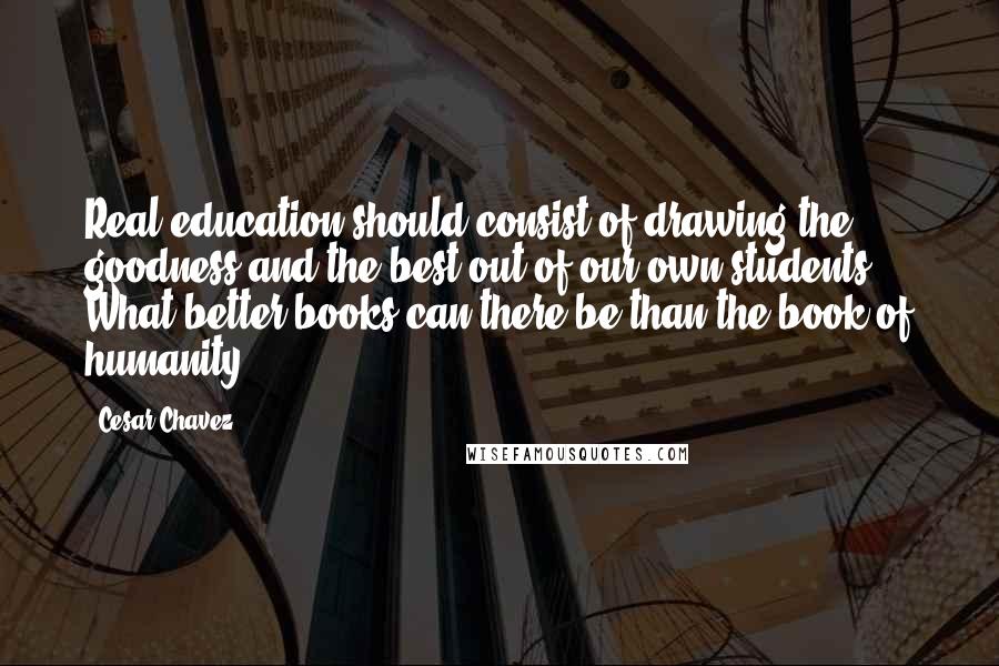 Cesar Chavez Quotes: Real education should consist of drawing the goodness and the best out of our own students. What better books can there be than the book of humanity?