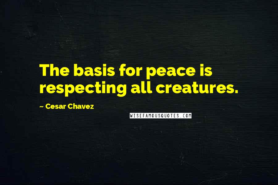 Cesar Chavez Quotes: The basis for peace is respecting all creatures.