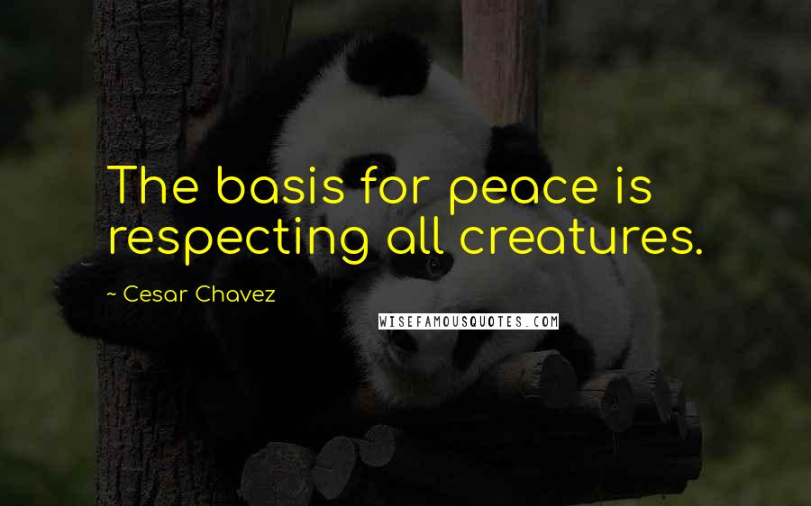 Cesar Chavez Quotes: The basis for peace is respecting all creatures.