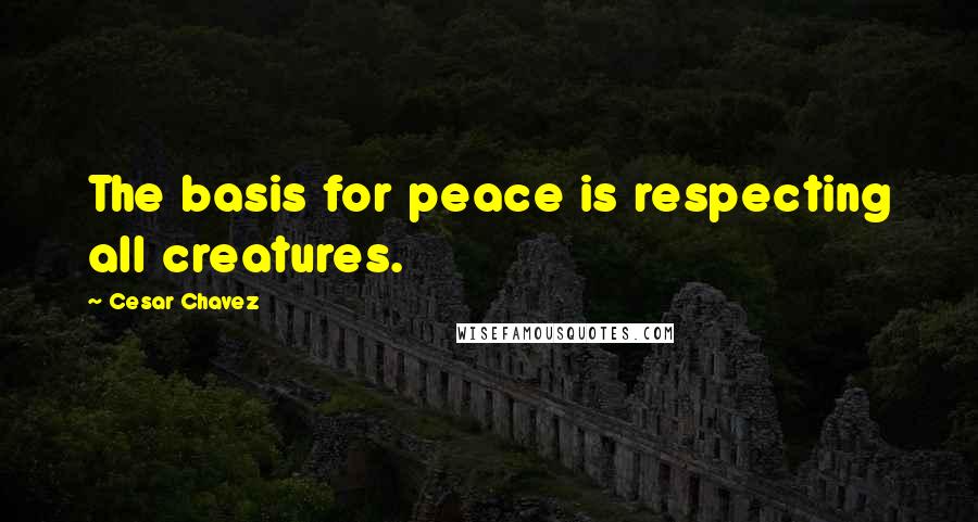 Cesar Chavez Quotes: The basis for peace is respecting all creatures.