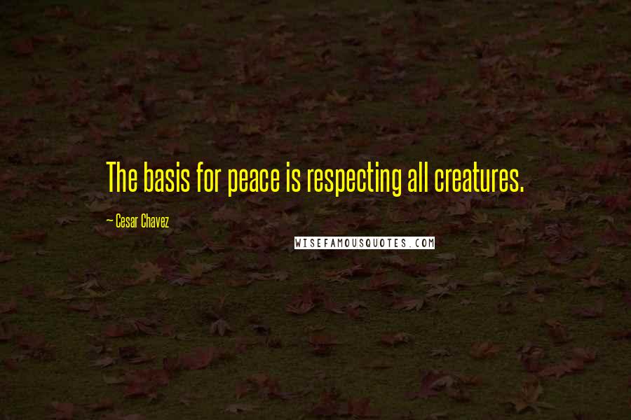 Cesar Chavez Quotes: The basis for peace is respecting all creatures.