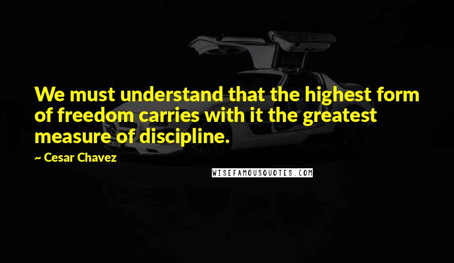 Cesar Chavez Quotes: We must understand that the highest form of freedom carries with it the greatest measure of discipline.