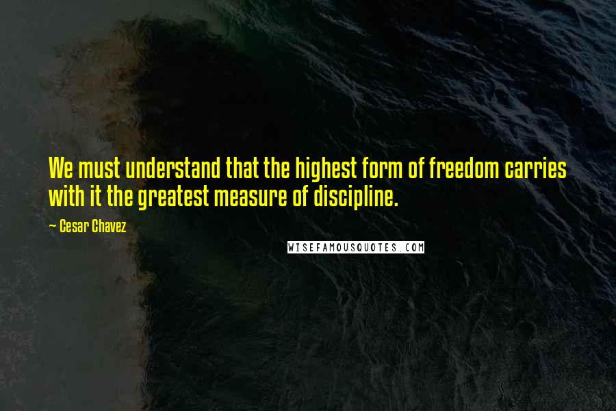 Cesar Chavez Quotes: We must understand that the highest form of freedom carries with it the greatest measure of discipline.