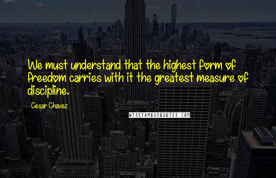 Cesar Chavez Quotes: We must understand that the highest form of freedom carries with it the greatest measure of discipline.