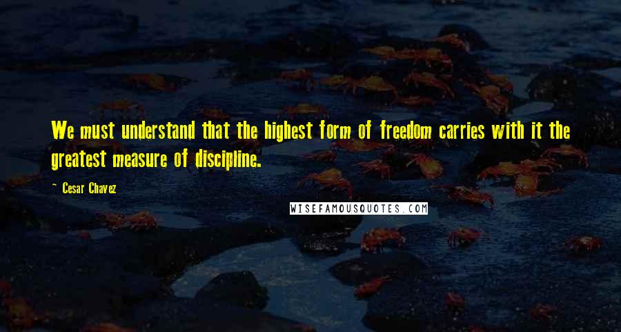 Cesar Chavez Quotes: We must understand that the highest form of freedom carries with it the greatest measure of discipline.